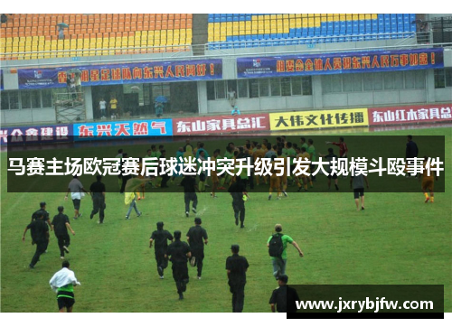 马赛主场欧冠赛后球迷冲突升级引发大规模斗殴事件